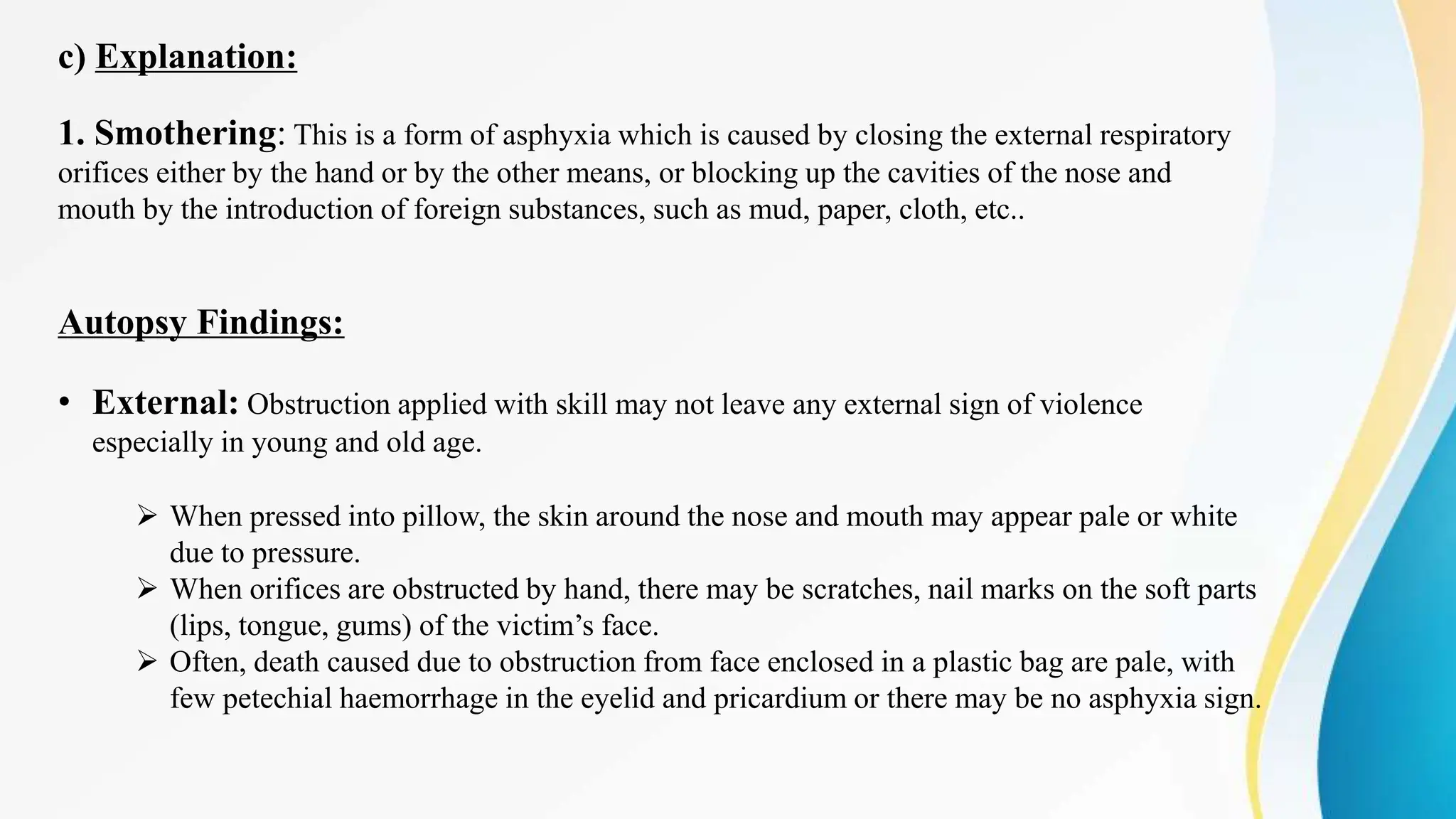 c) Explanation:
1. Smothering: This is a form of asphyxia which is caused by closing the external respiratory
orifices either by the hand or by the other means, or blocking up the cavities of the nose and
mouth by the introduction of foreign substances, such as mud, paper, cloth, etc..
Autopsy Findings:
• External: Obstruction applied with skill may not leave any external sign of violence
especially in young and old age.
 When pressed into pillow, the skin around the nose and mouth may appear pale or white
due to pressure.
 When orifices are obstructed by hand, there may be scratches, nail marks on the soft parts
(lips, tongue, gums) of the victim’s face.
 Often, death caused due to obstruction from face enclosed in a plastic bag are pale, with
few petechial haemorrhage in the eyelid and pricardium or there may be no asphyxia sign.
 