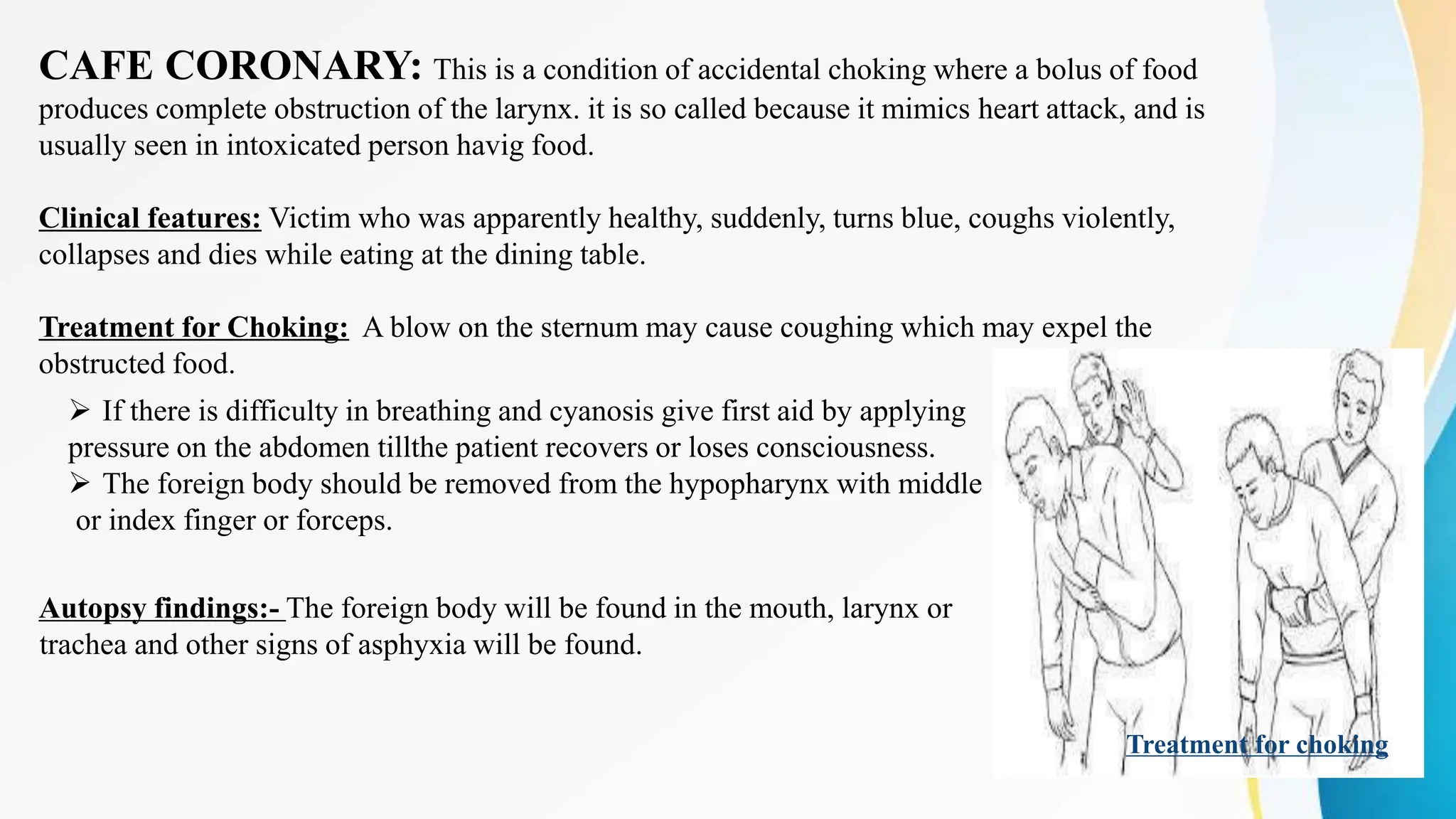 CAFE CORONARY: This is a condition of accidental choking where a bolus of food
produces complete obstruction of the larynx. it is so called because it mimics heart attack, and is
usually seen in intoxicated person havig food.
Clinical features: Victim who was apparently healthy, suddenly, turns blue, coughs violently,
collapses and dies while eating at the dining table.
Treatment for Choking: A blow on the sternum may cause coughing which may expel the
obstructed food.
 If there is difficulty in breathing and cyanosis give first aid by applying
pressure on the abdomen tillthe patient recovers or loses consciousness.
 The foreign body should be removed from the hypopharynx with middle
or index finger or forceps.
Treatment for choking
Autopsy findings:- The foreign body will be found in the mouth, larynx or
trachea and other signs of asphyxia will be found.
 