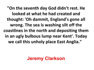&quot;On the seventh day God didn't rest. He looked at what he had created and thought: 'Oh dammit, England's gone all wrong. The sea is washing silt off the coastlines in the north and depositing them in an ugly bulbous lump near Kent'. Today we call this unholy place East Anglia.&quot;  Jeremy Clarkson 