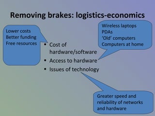 Removing brakes: logistics-economics
• Cost of
hardware/software
• Access to hardware
• Issues of technology
Lower costs
Better funding
Free resources
Wireless laptops
PDAs
‘Old’ computers
Computers at home
Greater speed and
reliability of networks
and hardware
 