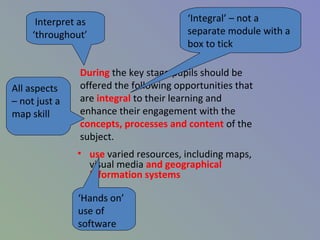 During the key stage pupils should be
offered the following opportunities that
are integral to their learning and
enhance their engagement with the
concepts, processes and content of the
subject.
• use varied resources, including maps,
visual media and geographical
information systems
Interpret as
‘throughout’
‘Integral’ – not a
separate module with a
box to tick
All aspects
– not just a
map skill
‘Hands on’
use of
software
 