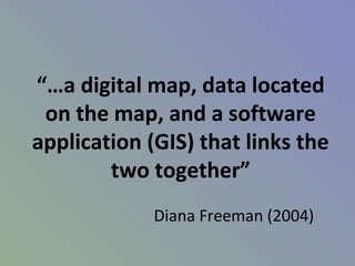 “…a digital map, data located
on the map, and a software
application (GIS) that links the
two together”
Diana Freeman (2004)
 
