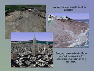 How can we use Google Earth in
Lesson?
Bringing case studies to life to
support learning and to
encourage investigation and
research.
 