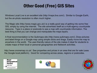 Other Good (Free) GIS Sites
Windows Local Live is an excellent site (http://maps.live.com/). Similar to Google Earth,
but the air-photo resolution is often much higher.
The Magic site (http://www.magic.gov.uk/) is a really good way of getting into some free
GIS, simply by using the internet. The site advertises itself as a multi-agency countryside
resource. Type in a place or postcode to see a map with countryside information. The
best thing is that you can change and manipulate the maps layers.
A final recommendation is the Quikmaps site (http://www.quikmaps.com/). Draw pictures
and label things on a Google map using simple clicks and drags. Easily move the map to
anywhere in the world. The user-friendly nature of the site makes it ideal for students to
create maps of their local or personal geographies and fieldwork activities.
http://www.ononemap.co.uk/ See properties and prices in an area that are for sale (uses
the Google local platform). Good for comparing across areas, regions or postcodes.
 