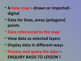 • A base map – drawn or imported -
digital
• Data for lines, areas (polygons)
points
• Data referenced to the map
• View data as selected layers
• Display data in different ways
• Process and query the data –
ENQUIRY BASIS TO LESSON !
 