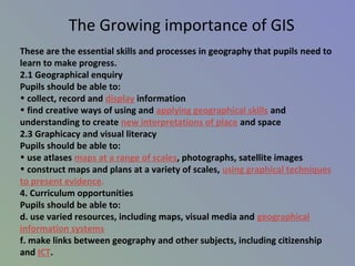 These are the essential skills and processes in geography that pupils need to
learn to make progress.
2.1 Geographical enquiry
Pupils should be able to:
• collect, record and display information
• find creative ways of using and applying geographical skills and
understanding to create new interpretations of place and space
2.3 Graphicacy and visual literacy
Pupils should be able to:
• use atlases maps at a range of scales, photographs, satellite images
• construct maps and plans at a variety of scales, using graphical techniques
to present evidence.
4. Curriculum opportunities
Pupils should be able to:
d. use varied resources, including maps, visual media and geographical
information systems
f. make links between geography and other subjects, including citizenship
and ICT.
The Growing importance of GIS
 