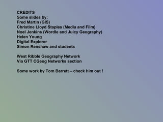 CREDITS
Some slides by:
Fred Martin (GIS)
Christine Lloyd Staples (Media and Film)
Noel Jenkins (Wordle and Juicy Geography)
Helen Young
Digital Explorer
Simon Renshaw and students
West Ribble Geography Network
Via GTT CGeog Networks section
Some work by Tom Barrett – check him out !
 