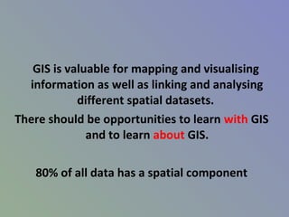 GIS is valuable for mapping and visualising
information as well as linking and analysing
different spatial datasets.
There should be opportunities to learn with GIS
and to learn about GIS.
80% of all data has a spatial component
 