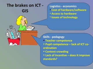 The brakes on ICT -
GIS
Logistics - economics
• Cost of hardware/software
• Access to hardware
• Issues of technology
Skills - pedagogy
• Teacher competence
• Pupil competence – lack of ICT co-
ordination
• Content crowding
• Lack of incentive – does it improve
standards?
 