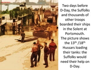 Two days before
D-Day, the Suffolks
and thousands of
other troops
boarded their ships
in the Solent at
Portsmouth.
The picture shows
the 13th /18th
Hussars loading
their tanks: the
Suffolks would
need their help on
D-Day.
REAL-TIME PHOTO
 