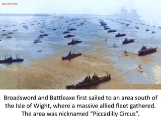 Broadsword and Battleaxe first sailed to an area south of
the Isle of Wight, where a massive allied fleet gathered.
The area was nicknamed “Piccadilly Circus”.
REAL-TIME PHOTO
 