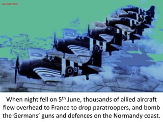 When night fell on 5th June, thousands of allied aircraft
flew overhead to France to drop paratroopers, and bomb
the Germans’ guns and defences on the Normandy coast.
REAL-TIME PHOTO
 