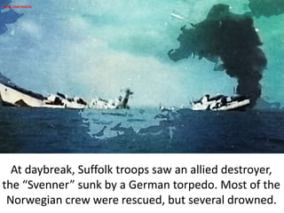 At daybreak, Suffolk troops saw an allied destroyer,
the “Svenner” sunk by a German torpedo. Most of the
Norwegian crew were rescued, but several drowned.
REAL-TIME PHOTO
 