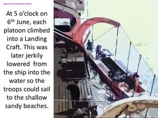 At 5 o’clock on
6th June, each
platoon climbed
into a Landing
Craft. This was
later jerkily
lowered from
the ship into the
water so the
troops could sail
to the shallow
sandy beaches.
SIMULATION FROM WW2 PHOTOS
 