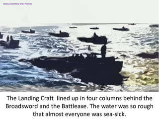 The Landing Craft lined up in four columns behind the
Broadsword and the Battleaxe. The water was so rough
that almost everyone was sea-sick.
SIMULATION FROM WW2 PHOTOS
 