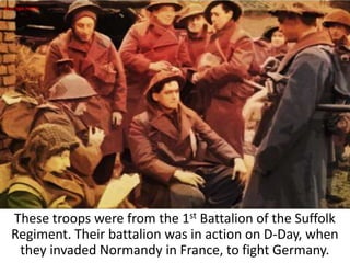 These troops were from the 1st Battalion of the Suffolk
Regiment. Their battalion was in action on D-Day, when
they invaded Normandy in France, to fight Germany.
REAL-TIME PHOTO
 