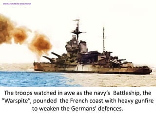 The troops watched in awe as the navy’s Battleship, the
“Warspite”, pounded the French coast with heavy gunfire
to weaken the Germans’ defences.
SIMULATION FROM WW2 PHOTOS
 