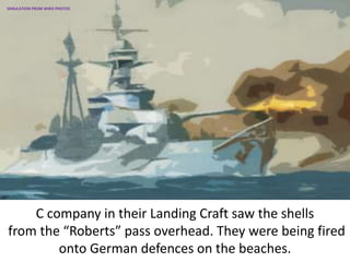 C company in their Landing Craft saw the shells
from the “Roberts” pass overhead. They were being fired
onto German defences on the beaches.
SIMULATION FROM WW2 PHOTOS
 