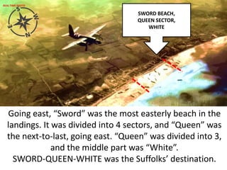 Going east, “Sword” was the most easterly beach in the
landings. It was divided into 4 sectors, and “Queen” was
the next-to-last, going east. “Queen” was divided into 3,
and the middle part was “White”.
SWORD-QUEEN-WHITE was the Suffolks’ destination.
SWORD BEACH,
QUEEN SECTOR,
WHITE
REAL-TIME PHOTO
 