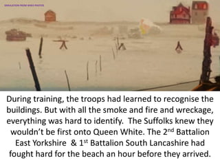 During training, the troops had learned to recognise the
buildings. But with all the smoke and fire and wreckage,
everything was hard to identify. The Suffolks knew they
wouldn’t be first onto Queen White. The 2nd Battalion
East Yorkshire & 1st Battalion South Lancashire had
fought hard for the beach an hour before they arrived.
SIMULATION FROM WW2 PHOTOS
 