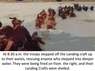 At 8:30 a.m. the troops stepped off the Landing craft up
to their waists, rescuing anyone who stepped into deeper
water. They were being fired on from the right, and their
Landing Crafts were shelled.
SIMULATION FROM WW2 PHOTOS
 