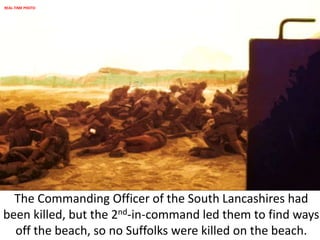 The Commanding Officer of the South Lancashires had
been killed, but the 2nd-in-command led them to find ways
off the beach, so no Suffolks were killed on the beach.
REAL-TIME PHOTO
 