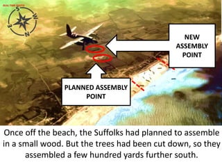 PLANNED ASSEMBLY
POINT
NEW
ASSEMBLY
POINT
Once off the beach, the Suffolks had planned to assemble
in a small wood. But the trees had been cut down, so they
assembled a few hundred yards further south.
REAL-TIME PHOTO
 