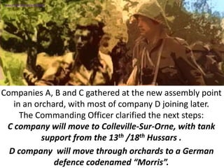 Companies A, B and C gathered at the new assembly point
in an orchard, with most of company D joining later.
The Commanding Officer clarified the next steps:
C company will move to Colleville-Sur-Orne, with tank
support from the 13th /18th Hussars .
D company will move through orchards to a German
defence codenamed “Morris”.
SIMULATION FROM WW2 PHOTOS
 