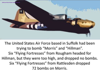 The United States Air Force based in Suffolk had been
trying to bomb “Morris” and “Hillman”.
Six “Flying Fortresses” from Rougham headed for
Hillman, but they were too high, and dropped no bombs.
Six “Flying Fortresses” from Rattlesden dropped
72 bombs on Morris.
SIMULATION FROM WW2 PHOTOS
 