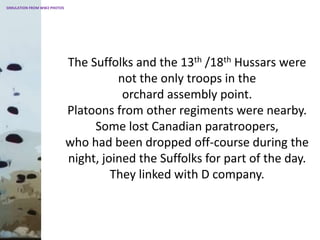 The Suffolks and the 13th /18th Hussars were
not the only troops in the
orchard assembly point.
Platoons from other regiments were nearby.
Some lost Canadian paratroopers,
who had been dropped off-course during the
night, joined the Suffolks for part of the day.
They linked with D company.
SIMULATION FROM WW2 PHOTOS
 