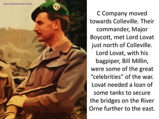 C Company moved
towards Colleville. Their
commander, Major
Boycott, met Lord Lovat
just north of Colleville.
Lord Lovat, with his
bagpiper, Bill Millin,
were some of the great
“celebrities” of the war.
Lovat needed a loan of
some tanks to secure
the bridges on the River
Orne further to the east.
SIMULATION FROM WW2 PHOTOS
 