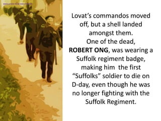Lovat’s commandos moved
off, but a shell landed
amongst them.
One of the dead,
ROBERT ONG, was wearing a
Suffolk regiment badge,
making him the first
“Suffolks” soldier to die on
D-day, even though he was
no longer fighting with the
Suffolk Regiment.
SIMULATION FROM WW2 PHOTOS
 