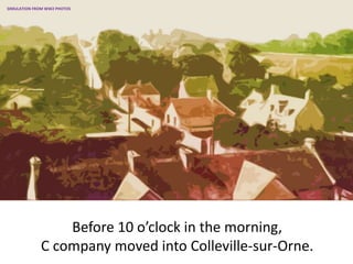Before 10 o’clock in the morning,
C company moved into Colleville-sur-Orne.
SIMULATION FROM WW2 PHOTOS
 