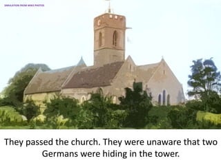 They passed the church. They were unaware that two
Germans were hiding in the tower.
SIMULATION FROM WW2 PHOTOS
 