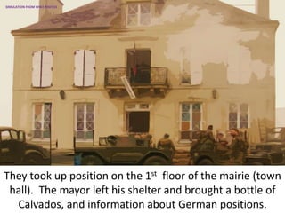 They took up position on the 1st floor of the mairie (town
hall). The mayor left his shelter and brought a bottle of
Calvados, and information about German positions.
SIMULATION FROM WW2 PHOTOS
 