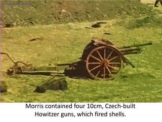 Morris contained four 10cm, Czech-built
Howitzer guns, which fired shells.
SIMULATION FROM WW2 PHOTOS
 