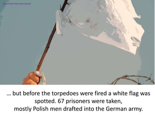 … but before the torpedoes were fired a white flag was
spotted. 67 prisoners were taken,
mostly Polish men drafted into the German army.
SIMULATION FROM WW2 PHOTOS
 