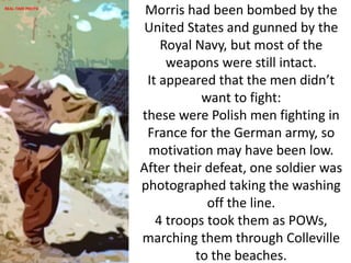 Morris had been bombed by the
United States and gunned by the
Royal Navy, but most of the
weapons were still intact.
It appeared that the men didn’t
want to fight:
these were Polish men fighting in
France for the German army, so
motivation may have been low.
After their defeat, one soldier was
photographed taking the washing
off the line.
4 troops took them as POWs,
marching them through Colleville
to the beaches.
REAL-TIME PHOTO
 