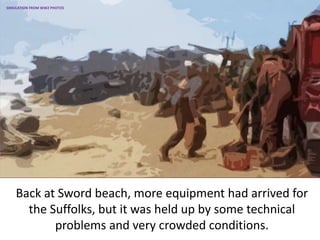 Back at Sword beach, more equipment had arrived for
the Suffolks, but it was held up by some technical
problems and very crowded conditions.
SIMULATION FROM WW2 PHOTOS
 