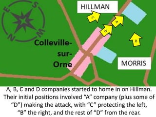 A, B, C and D companies started to home in on Hillman.
Their initial positions involved “A” company (plus some of
“D”) making the attack, with “C” protecting the left,
“B” the right, and the rest of “D” from the rear.
 