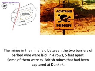 The mines in the minefield between the two barriers of
barbed wire were laid in 4 rows, 5 feet apart.
Some of them were ex-British mines that had been
captured at Dunkirk.
SIMULATION FROM WW2 PHOTOS
 