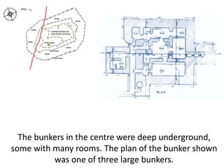 The bunkers in the centre were deep underground,
some with many rooms. The plan of the bunker shown
was one of three large bunkers.
 