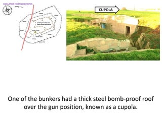 One of the bunkers had a thick steel bomb-proof roof
over the gun position, known as a cupola.
CUPOLA
SIMULATION FROM WW2 PHOTOS
 