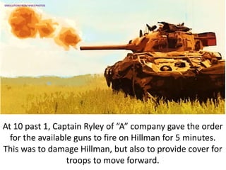 At 10 past 1, Captain Ryley of “A” company gave the order
for the available guns to fire on Hillman for 5 minutes.
This was to damage Hillman, but also to provide cover for
troops to move forward.
SIMULATION FROM WW2 PHOTOS
 