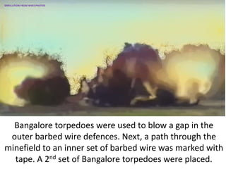 Bangalore torpedoes were used to blow a gap in the
outer barbed wire defences. Next, a path through the
minefield to an inner set of barbed wire was marked with
tape. A 2nd set of Bangalore torpedoes were placed.
SIMULATION FROM WW2 PHOTOS
 