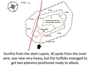 Gunfire from the steel cupola, 30 yards from the inner
wire, was now very heavy, but the Suffolks managed to
get two platoons positioned ready to attack.
 
