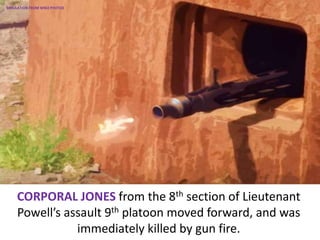 CORPORAL JONES from the 8th section of Lieutenant
Powell’s assault 9th platoon moved forward, and was
immediately killed by gun fire.
SIMULATION FROM WW2 PHOTOS
 