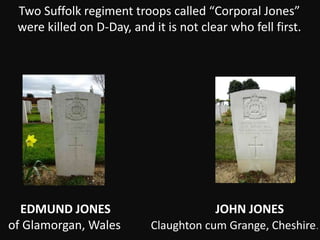 Two Suffolk regiment troops called “Corporal Jones”
were killed on D-Day, and it is not clear who fell first.
EDMUND JONES JOHN JONES
of Glamorgan, Wales Claughton cum Grange, Cheshire.
 
