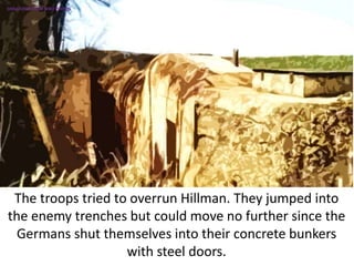 The troops tried to overrun Hillman. They jumped into
the enemy trenches but could move no further since the
Germans shut themselves into their concrete bunkers
with steel doors.
SIMULATION FROM WW2 PHOTOS
 