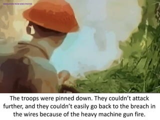 The troops were pinned down. They couldn’t attack
further, and they couldn’t easily go back to the breach in
the wires because of the heavy machine gun fire.
SIMULATION FROM WW2 PHOTOS
 